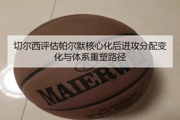 切尔西评估帕尔默核心化后进攻分配变化与体系重塑路径