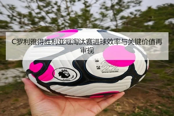 C罗利雅得胜利亚冠淘汰赛进球效率与关键价值再审视