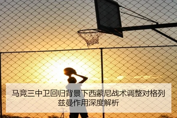 马竞三中卫回归背景下西蒙尼战术调整对格列兹曼作用深度解析