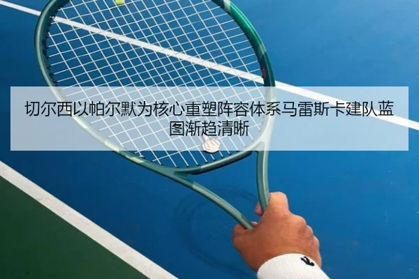 切尔西以帕尔默为核心重塑阵容体系马雷斯卡建队蓝图渐趋清晰