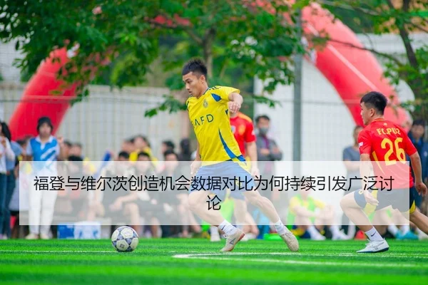 福登与维尔茨创造机会数据对比为何持续引发广泛讨论