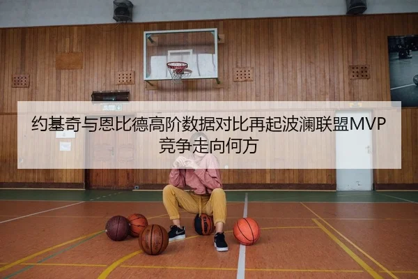 约基奇与恩比德高阶数据对比再起波澜联盟MVP竞争走向何方